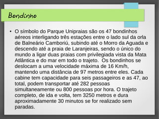 Bondinho
● O símbolo do Parque Unipraias são os 47 bondinhos
aéreos interligando três estações entre o lado sul da orla
de Balneário Camboriú, subindo até o Morro da Aguada e
descendo até a praia de Laranjeiras, sendo o único do
mundo a ligar duas praias com privilegiada vista da Mata
Atlântica e do mar em todo o trajeto. Os bondinhos se
deslocam a uma velocidade máxima de 16 Km/h,
mantendo uma distância de 97 metros entre eles. Cada
cabine tem capacidade para seis passageiros e as 47, ao
total, podem transportar até 282 pessoas
simultaneamente ou 800 pessoas por hora. O trajeto
completo, de ida e volta, tem 3250 metros e dura
aproximadamente 30 minutos se for realizado sem
paradas.
 