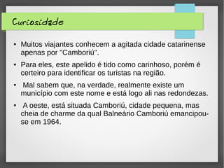 Curiosidade
● Muitos viajantes conhecem a agitada cidade catarinense
apenas por ''Camboriú''.
● Para eles, este apelido é tido como carinhoso, porém é
certeiro para identificar os turistas na região.
● Mal sabem que, na verdade, realmente existe um
município com este nome e está logo ali nas redondezas.
● A oeste, está situada Camboriú, cidade pequena, mas
cheia de charme da qual Balneário Camboriú emancipou-
se em 1964.
 