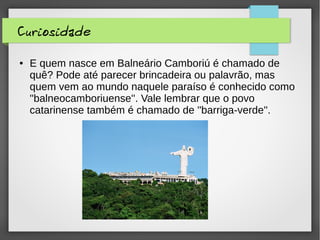 Curiosidade
● E quem nasce em Balneário Camboriú é chamado de
quê? Pode até parecer brincadeira ou palavrão, mas
quem vem ao mundo naquele paraíso é conhecido como
''balneocamboriuense''. Vale lembrar que o povo
catarinense também é chamado de ''barriga-verde''.
 