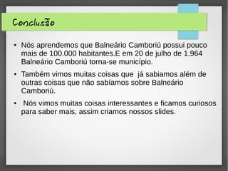Conclusão
● Nós aprendemos que Balneário Camboriú possui pouco
mais de 100.000 habitantes.E em 20 de julho de 1.964
Balneário Camboriú torna-se município.
● Também vimos muitas coisas que já sabiamos além de
outras coisas que não sabíamos sobre Balneário
Camboriú.
● Nós vimos muitas coisas interessantes e ficamos curiosos
para saber mais, assim criamos nossos slides.
 