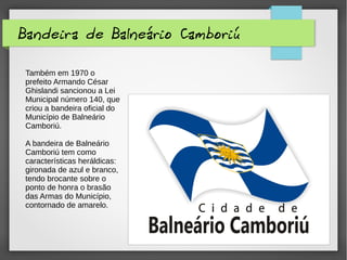 Bandeira de Balneário Camboriú
Também em 1970 o
prefeito Armando César
Ghislandi sancionou a Lei
Municipal número 140, que
criou a bandeira oficial do
Município de Balneário
Camboriú.
A bandeira de Balneário
Camboriú tem como
características heráldicas:
gironada de azul e branco,
tendo brocante sobre o
ponto de honra o brasão
das Armas do Município,
contornado de amarelo.
 