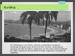 História
Em 1849 passou a ser distrito, iniciando no atual Bairro da Barra a
construção da Igreja Nossa Senhora do Bom Sucesso, construída por
escravos com óleo de baleia e argamassa (um dos atuais pontos turísticos).
Em 1884 o lugarejo foi desmembrado de Itajaí, originando o município de
Camboriú.
 