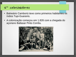 1os
colonizadores
● Balneário Camboriú teve como primeiros habitantes os
índios Tupi-Guaranis.
● A colonização começou em 1.826 com a chegada do
açoriano Baltasar Pinto Corrêa.
 