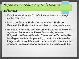 Aspectos econômicos, turísticos e
culturais
● Principais Atividades Econômicas: turismo, construção
civil e comércio.
● Morro do Careca, Praia das Laranjeiras, Praia do
Estaleirinho, Praia dos Amores, Morro da Aguada e etc...
● Balneário Camboriú tem sua origem cultural na base luso-
açoriana. Entre as manifestações locais, estavam:
Folguedo do Boi-de-Mamão, Cantorias de Terno-de-Reis,
tecelagem em tear de pente-liço, cerâmica artesanal ou
louçaria de barro, fabricação de farinha de mandioca em
engenho, pesca artesanal de tainha, brincadeira do boi.
 