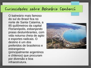 Curiosidades sobre Balneário Camboriú
O balneário mais famoso
do sul do Brasil fica no
norte de Santa Catarina, a
85 quilômetros da capital
Florianópolis, esbanjando
praias deslumbrantes, com
vida noturna cheia de agito
e esportes radicais. O
destino é um dos
preferidos de brasileiros e
estrangeiros
(principalmente argentinos
e chilenos) que procuram
por diversão e boa
infraestrutura.
 