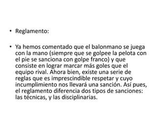 • Reglamento:
• Ya hemos comentado que el balonmano se juega
con la mano (siempre que se golpee la pelota con
el pie se sanciona con golpe franco) y que
consiste en lograr marcar más goles que el
equipo rival. Ahora bien, existe una serie de
reglas que es imprescindible respetar y cuyo
incumplimiento nos llevará una sanción. Así pues,
el reglamento diferencia dos tipos de sanciones:
las técnicas, y las disciplinarias.
 