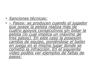 • Sanciones técnicas:
• – Pasos: se producen cuando el jugador
que posee la pelota realiza más de
cuatro apoyos consecutivos sin botar la
pelota (lo cual implica un máximo de
tres pasos). En este caso la posesión
cambia de equipo, poniéndose el balón
en juego en el mismo lugar donde se
cometió la infracción. En el siguiente
vídeo podéis ver ejemplos de faltas de
pasos:
 
