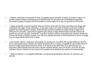 • – Dobles: infracción consistente en que un jugador posea el balón, lo bote, lo vuelva a coger y lo
vuelva a botar (mismo concepto que en baloncesto). Se sanciona con la pérdida de posesión,
iniciando el juego el equipo contrario desde el mismo lugar en el que se cometió la infracción.
• – Saque de banda: cuando la pelota sale por la línea de banda (los lados paralelos más largos del
rectángulo de juego -líneas laterales-), la posesión pasa a ser para el equipo contrario al último
jugador que haya tocado la pelota. Dicho equipo pondrá la pelota en juego desde el lugar de la
línea por el cual salió, y para ello el jugador que realiza el sque deberá estar pisando la línea de
banda con uno de sus piés. Excepción: cuando el portero realiza un despeje que sale del campo por
la línea de fondo, el balón no pasa a ser del otro equipo sino que el mismo portero lo pone en juego
con un saque desde dentro de su área.
• – Circulación interior: cada área sólo puede ser pisada por el portero del equipo defensor, dentro
de la cual lpuede tocar el balón con todas las partes de su cuerpo. Lo jugadores no pueden pisar el
área en ningún para desmarcarse o lanzar; si lo hacen se les pita falta. Sí se permite que los
atacantes salten desde fuera del área y lanzen estando dentro, pero en el aire, sin tocar el suelo
mientras tienen el balón en las manos (sí lo pueden tocar después de realizar el lanzamiento).
• – Defensa interior: si un jugador defiende a un atacante desde detro del área se sanciona con
penalti.
 