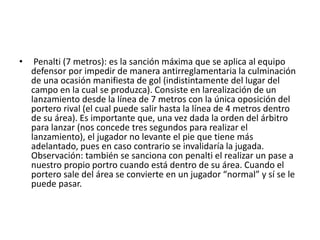 • Penalti (7 metros): es la sanción máxima que se aplica al equipo
defensor por impedir de manera antirreglamentaria la culminación
de una ocasión manifiesta de gol (indistintamente del lugar del
campo en la cual se produzca). Consiste en larealización de un
lanzamiento desde la línea de 7 metros con la única oposición del
portero rival (el cual puede salir hasta la línea de 4 metros dentro
de su área). Es importante que, una vez dada la orden del árbitro
para lanzar (nos concede tres segundos para realizar el
lanzamiento), el jugador no levante el pie que tiene más
adelantado, pues en caso contrario se invalidaría la jugada.
Observación: también se sanciona con penalti el realizar un pase a
nuestro propio portro cuando está dentro de su área. Cuando el
portero sale del área se convierte en un jugador “normal” y sí se le
puede pasar.
 