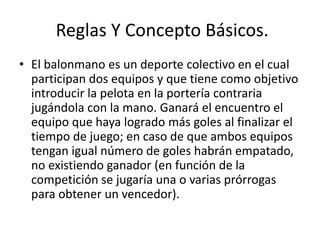 Reglas Y Concepto Básicos.
• El balonmano es un deporte colectivo en el cual
participan dos equipos y que tiene como objetivo
introducir la pelota en la portería contraria
jugándola con la mano. Ganará el encuentro el
equipo que haya logrado más goles al finalizar el
tiempo de juego; en caso de que ambos equipos
tengan igual número de goles habrán empatado,
no existiendo ganador (en función de la
competición se jugaría una o varias prórrogas
para obtener un vencedor).
 