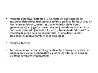 • Variante defensiva: sistema 5:1. Consiste en que cinco de los
jugadores defensores realizan una defensa en línea frente al área en
forma de semicírculo, mientras que uno de los defensores
(generalmente el jugador que en ataque juega de central) está un
poco más avanzado (línea de 11 metros) tratando de “destruir” la
creación de juego del equipo contrario. Es una defensa más
presionante, aunque también más arriesgada.
• Técnica y táctica:
• Recomendamos consultar el siguiente enlace donde se explica de
manera muy visual, esquemática y gráfica los difernetes tipos de
sistemas defensivos y atacantes:
 