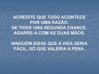 ACREDITE QUE TUDO ACONTECE
       POR UMA RAZÃO.
SE TIVER UMA SEGUNDA CHANCE,
 AGARRE-A COM AS DUAS MÃOS.

NINGUÉM DISSE QUE A VIDA SERIA
 FÁCIL, SÓ QUE VALERIA A PENA.
 