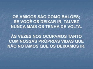 OS AMIGOS SÃO COMO BALÕES;
  SE VOCÊ OS DEIXAR IR, TALVEZ
 NUNCA MAIS OS TENHA DE VOLTA.

  ÀS VEZES NOS OCUPAMOS TANTO
 COM NOSSAS PRÓPRIAS VIDAS QUE
NÃO NOTAMOS QUE OS DEIXAMOS IR.
 