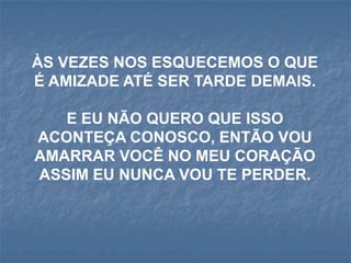 ÀS VEZES NOS ESQUECEMOS O QUE
É AMIZADE ATÉ SER TARDE DEMAIS.

   E EU NÃO QUERO QUE ISSO
ACONTEÇA CONOSCO, ENTÃO VOU
AMARRAR VOCÊ NO MEU CORAÇÃO
ASSIM EU NUNCA VOU TE PERDER.
 