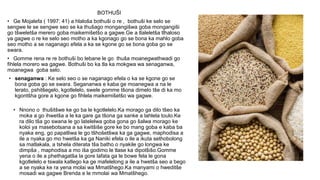 BOTHUŠI
• Ge Mojalefa ( 1997: 41) a hlaloša bothuši o re , bothuši ke selo se
sengwe le se sengwe seo se ka thušago mongangišwa goba mongangiši
go tšweletša merero goba maikemišetšo a gagwe.Ge a tlaleletša tlhaloso
ya gagwe o re ke selo seo motho a ka kgonago go se bona ka mahlo goba
seo motho a se naganago efela a ka se kgone go se bona goba go se
swara.
• Gomme rena re re bothuši bo lebane le go thuša moanegwathwadi go
fihlela morero wa gagwe. Bothuši bo ka tla ka mokgwa wa senaganwa,
moanegwa goba selo.
• senaganwa : Ke selo seo o se naganago efela o ka se kgone go se
bona goba go se swara. Segananwa e kaba ge moanegwa a na le
lerato, pshitšegelo, kgotlelelo, swele gomme tšona dimelo tše di ka mo
kgontšha gore a kgone go fihlela maikemišetšo wa gagwe.
• Nnono o thušitšwe ke go ba le kgotlelelo.Ka morago ga dilo tšeo ka
moka a go ihwetša a le ka gare ga tšona ga sanke a lahlela toulo.Ke
ra dilo tša go swana le go latelelwa goba gona go šalwa morago ke
koloi ya masebotsana a sa kwitšiše gore ke bo mang goba e kaba ba
nyaka eng, go papatliwa le go tšhošetšwa ka ga gagwe, maphodisa a
ile a nyaka go mo hwetša ka ga Naniki efela o ile a ikuta sethobolong
sa matlakala, a tshela diterata tša batho o nyakile go longwa ke
dimpša , maphodisa a mo iša godimo le tlase ka dipotšišo.Gomme
yena o ile a phethagatša la gore lafata ga le bowe fela le gona
kgotlelelo e tswala katlego ka ge mafelelong a ile a hwetša seo a bego
a se nyaka ke ra yena molai wa Mmatšhego.Ka manyami o hweditše
mosadi wa gagwe Brenda e le mmolai wa Mmatšhego.
 