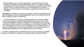 • Morena Maleka e be e le motho wa go loka , wa go rata batho ,ba ile go
bolaya mohumagadi wa gagwe Mmatšhego, Nnono a mo kwela bohloko a
sa kwitšiše gore e kaba e le mang o we a nyakago go kwetša monnamogolo
bohloko.O ile a mo kwela bohloko ka ge monnamogolo o be a tšeše a
tšofetše a se sana maatla a go emaema a nyakana le mmolai wa mosadi
wa gagwe.
Baanegwa: ke baraloki ba ka gare ga kanegelo , gantši e ba baanegwanyane
bao ba thekgago morero wa moanegwathwadi. Ba mo ema nokeng, ba mo fa
lerato, thekgo le mantšu a tlhohleletšo.
• Morena Maleka ke o mongwe wa baanegwanyane yo a be go a thekga
Nnono gore a hwetše mmolai wa Mmatšhego.Re bona ka ge a be a mofa
mantšu a tlhohleletšo a bolela ka mokgwa o we maphodisa a ka se kgonego
go hwetša mmolai ke yena fela a ka kgonago a na le bohlale le bokgoni. O ile
a ba a tshephiša go mo lefa , a ba a mo rela gore a ka no tlogela mošomo a
kgone go hwetša nako ye ntšhi ya go nyakitšiša go sene seo se ka go mo
šitišago efela tšhelete yona o tlo hwetša le ge a sa ye merekong
• Le Kwete o ralokile karolo ye bohlokwa kudu ka ge e le yena a go mo leletša
mogala go mo tsibitša ka mathata ao a hlagilego lapeng la Morena Maleka.
 