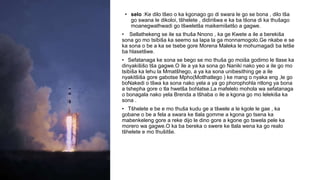 • selo :Ke dilo tšeo o ka kgonago go di swara le go se bona , dilo tša
go swana le dikoloi, tšhelete , didirišwa e ka ba tšona di ka thušago
moanegwathwadi go tšweletša maikemišetšo a gagwe.
• Sellathekeng se ile sa thuša Nnono , ka ge Kwete a ile a berekiša
sona go mo tsibiša ka seemo sa lapa la ga monnamogolo.Ge nkabe e se
ka sona o be a ka se tsebe gore Morena Maleka le mohumagadi ba letše
ba hlasetšwe.
• Sefatanaga ke sona se bego se mo thuša go moiša godimo le tlase ka
dinyakišišo tša gagwe.O ile a ya ka sona go Naniki nako yeo a ile go mo
tsibiša ka lehu la Mmatšhego, a ya ka sona unibesithing ge a ile
nyakitšiša gore gabotse Mpho(Motlhatlego ) ke mang o nyaka eng ,le go
boNakedi o tšwa ka sona nako yela a ya go phorophohla ntlong ya bona
a tshepha gore o tla hwetša bohlatse.La mafelelo mohola wa sefatanaga
o bonagala nako yela Brenda a tšhaba o ile a kgona go mo lelekiša ka
sona .
• Tšhelete e be e mo thuša kudu ge a tšwele a le kgole le gae , ka
gobane o be a fela a swara ke tlala gomme a kgona go tsena ka
mabenkeleng gore a reke dijo le dino gore a kgone go tswela pele ka
morero wa gagwe.O ka ba bereka o swere ke tlala wena ka go realo
tšhelete e mo thušitše.
 