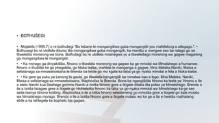 • BOTHUŠEGI
• Mojalefa (1995:7) o re bothušegi “Bo lebane le mongangišwa goba mongangiši yoo mafelelong a atlegago.". •
Bothusegi bo re utollela ditumo tša mongangišwa goba mongangiši, ka mantšu a mangwe seo ba ratago go se
tšweletša morerong wa bona. Bothušegi bo re utollela moanegwa yo a tšweletšego morerong wa gagwe magareng
ga mongangišwa le mongangiši.
• • Ka morago ga dinyakišišo, Nnono o tšwelela morerong wa gagwe ka ge mmolai wa Mmatshego a humanwe.
Nnono o thušitše ke go phegelela, go hloka tsebe, mahlale le manganga a gagwe. Mna Maleka,Naniki, Maisa a
sefatanaga sa mmasebotsana le Brenda ba lekile go mo kgala ka taba ya go nyaka mmolai e fela a hloka tsebe.
• • Ka gare ga puku ya Lenong la gauta, go tšwelela bangangiši ba mmalwa bao e lego: Mna Maleka, Naniki,
Maisa a sefatanaga sa mmasebotsana, Maphodisa le Brenda. Bona ba ngangišitše Nnono ka tsela ye: Nnono o ile
a etela Naniki kua Seshego gomme Naniki a botša Nnono gore a tlogele ditaba tša polao ya Mmatshego. Brenda o
ile a botša tatagwe gore a tlogele go hlohleletša Nnono ka taba ya go nyaka mmolai wa Mmatshego ka ge seo
setla tsenya Nnono kotšing. Maphodisa a ile a bitša Nnono seteišeneng go mmotša gore a tlogele go šala molato
wa Mmatshego morago. Brenda o ile a botša Nnono gore a tlogele molato wo ka ge a tla e hwetša mathateng
ebile a ka lahlegela ke bophelo bja gagwe.
 