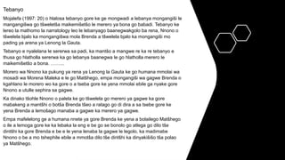 Tebanyo
Mojalefa (1997: 20) o hlalosa tebanyo gore ke ge mongwadi a lebanya mongangiši le
mangangišwa go tšweletša maikemišetšo le merero ya bona go babadi. Tebanyo ke
lereo la mathomo la narratology leo le lebanyago baanegwakgolo ba rena, Nnono o
tšwelela bjalo ka mongangišwa mola Brenda a tšwelela bjalo ka mongangiši mo
pading ya arena ya Lenong la Gauta.
Tebanyo e nyalelana le sererwa sa padi, ka mantšo a mangwe re ka re tebanyo e
thusa go hlatholla sererwa ka go lebanya baanegwa le go hlatholla merero le
maikemišetšo a bona. ……...
Morero wa Nnono ka pukung ya rena ya Lenong la Gauta ke go humana mmolai wa
mosadi wa Morena Maleka e le go Matšhego, empa mongangiši wa gagwe Brenda o
kgahlano le morero wo ka gore o a tseba gore ke yena mmolai ebile ga nyake gore
Nnono a utulle sephira sa gagwe.
Ka dinako tšohle Nnono o palela ke go tšwelela go merero ya gagwe ka gore
mabakeng a mantšhi o botša Brenda tšeo a ratago go di dira a sa tsebe gore ke
yena Brenda a lemošago manaba a gagwe ka merero ya gagwe.
Empa mafelelong ge a humana nnete ya gore Brenda ke yena a bolailego Matšhego
o ile a lemoga gore ke ka lebaka la eng e be go se bonolo go atlega go dilo tše
dintšhi ka gore Brenda e be e le yena lenaba la gagwe le legolo, ka madimabe
Nnono o be a mo tshephile ebile a mmotša dilo tše dintšhi ka dinyakišišo tša polao
ya Matšhego.
 