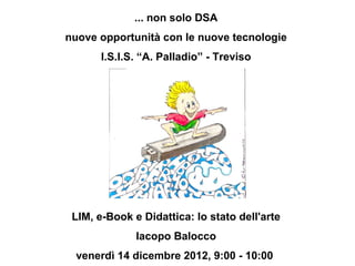 ... non solo DSA
nuove opportunità con le nuove tecnologie
       I.S.I.S. “A. Palladio” - Treviso




 LIM, e-Book e Didattica: lo stato dell'arte
              Iacopo Balocco
 venerdì 14 dicembre 2012, 9:00 - 10:00
 