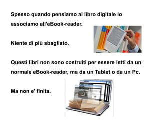 Spesso quando pensiamo al libro digitale lo
associamo all'eBook-reader.


Niente di più sbagliato.


Questi libri non sono...