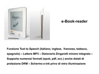 e-Book-reader




Funzione Text to Speech (italiano, inglese, francese, tedesco,
spagnolo) – Lettore MP3 – Dizionario Zing...