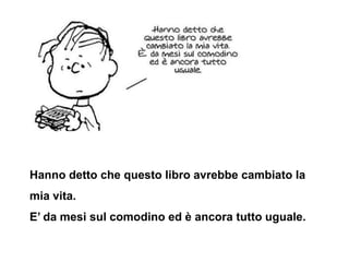 Hanno detto che questo libro avrebbe cambiato la
mia vita.
E’ da mesi sul comodino ed è ancora tutto uguale.
 