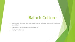 Baloch Culture
• Balochistan is largest province of Pakistan by Area and smallest province by
population.
• Had a vast culture of Arabics,Persians etc
• Mostly tribal areas
 