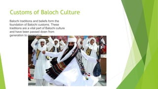 Customs of Baloch Culture
Balochi traditions and beliefs form the
foundation of Balochi customs. These
traditions are a vital part of Balochi culture
and have been passed down from
generation to generation.
 