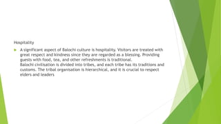 Hospitality
 A significant aspect of Balochi culture is hospitality. Visitors are treated with
great respect and kindness since they are regarded as a blessing. Providing
guests with food, tea, and other refreshments is traditional.
Balochi civilisation is divided into tribes, and each tribe has its traditions and
customs. The tribal organisation is hierarchical, and it is crucial to respect
elders and leaders
 