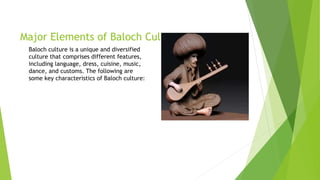 Major Elements of Baloch Culture
Baloch culture is a unique and diversified
culture that comprises different features,
including language, dress, cuisine, music,
dance, and customs. The following are
some key characteristics of Baloch culture:
 