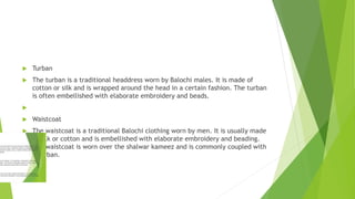  Turban
 The turban is a traditional headdress worn by Balochi males. It is made of
cotton or silk and is wrapped around the head in a certain fashion. The turban
is often embellished with elaborate embroidery and beads.

 Waistcoat
 The waistcoat is a traditional Balochi clothing worn by men. It is usually made
of silk or cotton and is embellished with elaborate embroidery and beading.
The waistcoat is worn over the shalwar kameez and is commonly coupled with
a turban.
 