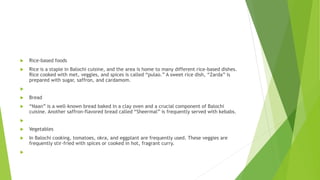  Rice-based foods
 Rice is a staple in Balochi cuisine, and the area is home to many different rice-based dishes.
Rice cooked with met, veggies, and spices is called “pulao.” A sweet rice dish, “Zarda” is
prepared with sugar, saffron, and cardamom.

 Bread
 “Naan” is a well-known bread baked in a clay oven and a crucial component of Balochi
cuisine. Another saffron-flavored bread called “Sheermal” is frequently served with kebabs.

 Vegetables
 In Balochi cooking, tomatoes, okra, and eggplant are frequently used. These veggies are
frequently stir-fried with spices or cooked in hot, fragrant curry.

 