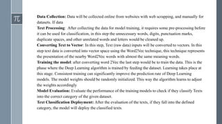 Data Collection: Data will be collected online from websites with web scrapping, and manually for
datasets. If data
Text Processing: After collecting the data for model training, it requires some pre-processing before
it can be used for classification, in this step the unnecessary words, digits, punctuation marks,
duplicate spaces, and other unrelated words and letters would be cleaned up.
Converting Text to Vector: In this step, Text (raw data) inputs will be converted to vectors. In this
step text data is converted into vector space using the Word2Vec technique, this technique represents
the presentation of the nearby Word2Vec words with almost the same meaning words.
Training the model: after converting word 2Vec the last step would be to train the data. This is the
phase where the Deep Learning algorithm is trained by feeding the dataset. Learning takes place at
this stage. Consistent training can significantly improve the prediction rate of Deep Learning
models. The model weights should be randomly initialized. This way the algorithm learns to adjust
the weights accordingly
Model Evaluation: Evaluate the performance of the training models to check if they classify Texts
into the correct category of the given dataset.
Text Classification Deployment: After the evaluation of the texts, if they fall into the defined
category, the model will deploy the classified texts.
 