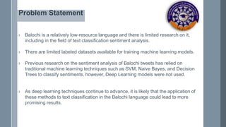 Problem Statement
› Balochi is a relatively low-resource language and there is limited research on it,
including in the field of text classification sentiment analysis.
› There are limited labeled datasets available for training machine learning models.
› Previous research on the sentiment analysis of Balochi tweets has relied on
traditional machine learning techniques such as SVM, Naive Bayes, and Decision
Trees to classify sentiments, however, Deep Learning models were not used.
› As deep learning techniques continue to advance, it is likely that the application of
these methods to text classification in the Balochi language could lead to more
promising results.
 