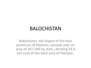 BALOCHISTAN 
Balochistan, the largest of the four 
provinces of Pakistan, spreads over an 
area of 347,190 Sq, Kms., forming 43.6 
per cent of the total area of Pakistan. 
 