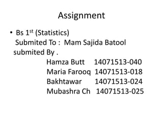Assignment
• Bs 1st (Statistics)
Submited To : Mam Sajida Batool
submited By .
Hamza Butt 14071513-040
Maria Farooq 14071513-018
Bakhtawar 14071513-024
Mubashra Ch 14071513-025
 