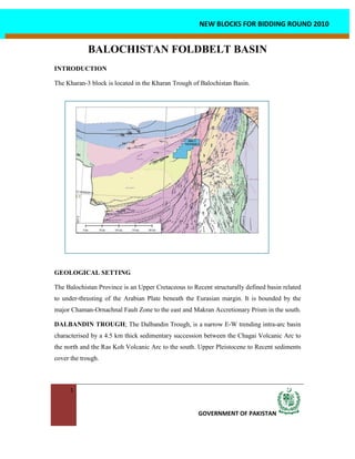 1
GOVERNMENT OF PAKISTAN
NEW BLOCKS FOR BIDDING ROUND 2010
BALOCHISTAN FOLDBELT BASIN
INTRODUCTION
The Kharan-3 block is located in the Kharan Trough of Balochistan Basin.
GEOLOGICAL SETTING
The Balochistan Province is an Upper Cretaceous to Recent structurally defined basin related
to under-thrusting of the Arabian Plate beneath the Eurasian margin. It is bounded by the
major Chaman-Ornachnal Fault Zone to the east and Makran Accretionary Prism in the south.
DALBANDIN TROUGH; The Dalbandin Trough, is a narrow E-W trending intra-arc basin
characterised by a 4.5 km thick sedimentary succession between the Chagai Volcanic Arc to
the north and the Ras Koh Volcanic Arc to the south. Upper Pleistocene to Recent sediments
cover the trough.
 