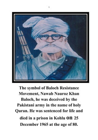 1
The symbol of Baloch Resistance
Movement, Nawab Nauroz Khan
Baloch, he was deceived by the
Pakistani army in the name of holy
Quran. He was sentenced for life and
died in a prison in Kohlu on 25
December 1965 at the age of 80.
 