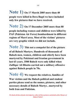 110
Note 1) On 17 March 2005 more than 40
people were killed in Dera Bugti we have included
only few pictures that we have received.
Note 2) On 17 December 2005 more than 80
people including women and children were killed by
PAF (Pakistan Air Force) bombardment in different
regions of Marri area. Most of the victims’ pictures
are very graphic which we did not include.
Note 3) This not a compelet list of the picture
of all Baloch Martyrs. Hundreds of thousands of
Baloch men, women, children and elderly have been
martyred by Pakistani and Iranian government in
last 63 years. 3500 Baloch were only killed when
Zulfiqar Ali Bhutto carried out a military offensive
against Baloch people in 70s.
Note 4) We request the relatives, families of
War victims and the Baloch political and student
parties please send us the names, pictures, and other
necessary details of Baloch Martys , martyred by
both Iran and Pakistan.
We thank all those friends who helped us collect all these pictures and details of the Martyrs of
Baluch Nation!
 
