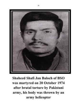 26
Shaheed Shafi Jan Baloch of BSO
was martyred on 20 October 1974
after brutal torture by Pakistani
army, his body was thrown by an
army helicopter
 