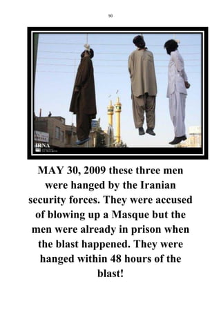 90
MAY 30, 2009 these three men
were hanged by the Iranian
security forces. They were accused
of blowing up a Masque but the
men were already in prison when
the blast happened. They were
hanged within 48 hours of the
blast!
 