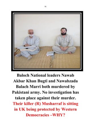 91
Baloch National leaders Nawab
Akbar Khan Bugti and Nawabzada
Balach Marri both murdered by
Pakistani army. No investigation has
taken place against their murder.
Their killer (R) Musharraf is sitting
in UK being protected by Western
Democracies –WHY?
 