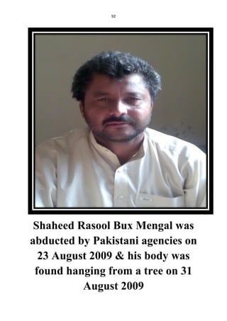 92
Shaheed Rasool Bux Mengal was
abducted by Pakistani agencies on
23 August 2009 & his body was
found hanging from a tree on 31
August 2009
 