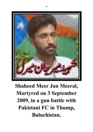 93
Shaheed Meer Jan Meeral,
Martyred on 3 September
2009, in a gun battle with
Pakistani FC in Thump,
Baluchistan.
 