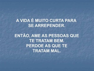 A VIDA É MUITO CURTA PARA
     SE ARREPENDER.

ENTÃO, AME AS PESSOAS QUE
     TE TRATAM BEM.
    PERDOE AS QUE TE
       TRATAM MAL.
 