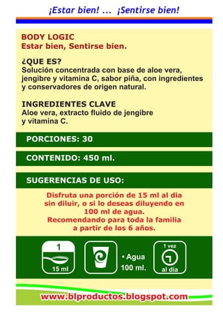 ¡Estar bien! ... ¡Sentirse bien!
SUGERENCIAS DE USO:
CONTENIDO: 450 ml.
PORCIONES: 30
al día
1 vez1
15 ml
• Agua
¿QUE ES?
Solución concentrada con base de aloe vera,
jengibre y vitamina C, sabor piña, con ingredientes
y conservadores de origen natural.
INGREDIENTES CLAVE
Aloe vera, extracto fluido de jengibre
y vitamina C.
Disfruta una porción de 15 ml al dia
sin diluir, o si lo deseas diluyendo en
100 ml de agua.
Recomendando para toda la familia
a partir de los 6 años.
BODY LOGIC
Estar bien, Sentirse bien.
100 ml.
www.blproductos.blogspot.comwww.blproductos.blogspot.comwww.blproductos.blogspot.com
 