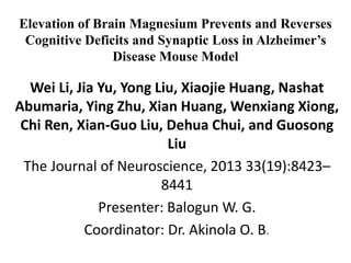Elevation of Brain Magnesium Prevents and Reverses
Cognitive Deficits and Synaptic Loss in Alzheimer’s
Disease Mouse Model
Wei Li, Jia Yu, Yong Liu, Xiaojie Huang, Nashat
Abumaria, Ying Zhu, Xian Huang, Wenxiang Xiong,
Chi Ren, Xian-Guo Liu, Dehua Chui, and Guosong
Liu
The Journal of Neuroscience, 2013 33(19):8423–
8441
Presenter: Balogun W. G.
Coordinator: Dr. Akinola O. B.
 