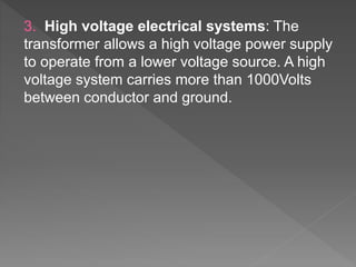 3. High voltage electrical systems: The
transformer allows a high voltage power supply
to operate from a lower voltage source. A high
voltage system carries more than 1000Volts
between conductor and ground.
 