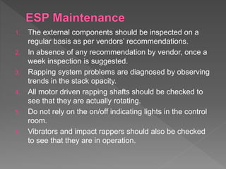 1. The external components should be inspected on a
regular basis as per vendors’ recommendations.
2. In absence of any recommendation by vendor, once a
week inspection is suggested.
3. Rapping system problems are diagnosed by observing
trends in the stack opacity.
4. All motor driven rapping shafts should be checked to
see that they are actually rotating.
5. Do not rely on the on/off indicating lights in the control
room.
6. Vibrators and impact rappers should also be checked
to see that they are in operation.
 